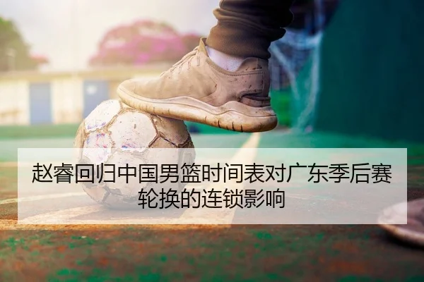 赵睿回归中国男篮时间表对广东季后赛轮换的连锁影响